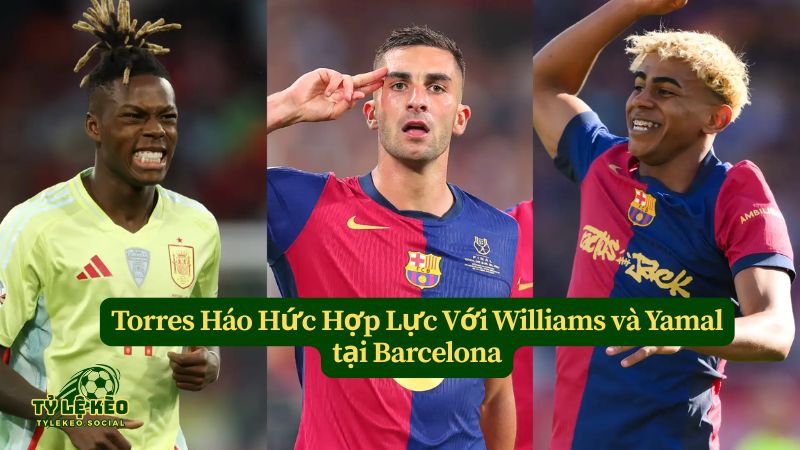 Torres Háo Hức Hợp Lực Với Williams và Lamine Yamal tại Barcelona